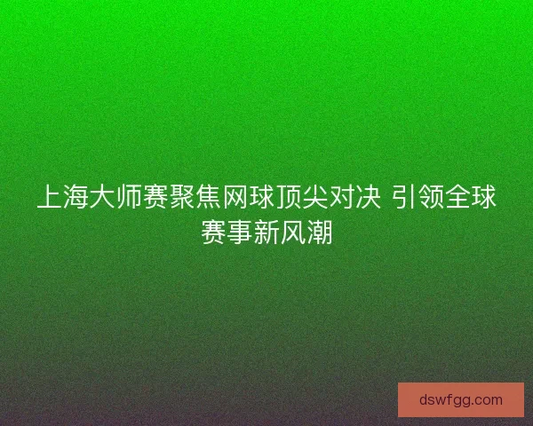 上海大师赛聚焦网球顶尖对决 引领全球赛事新风潮 上海大师赛聚焦网球顶尖对决 引领全球赛事新风潮