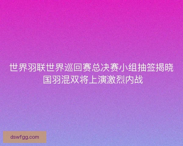 世界羽联世界巡回赛总决赛小组抽签揭晓 国羽混双将上演激烈内战 世界羽联世界巡回赛总决赛小组抽签揭晓 国羽混双将上演激烈内战