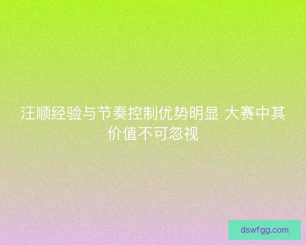汪顺经验与节奏控制优势明显 大赛中其价值不可忽视