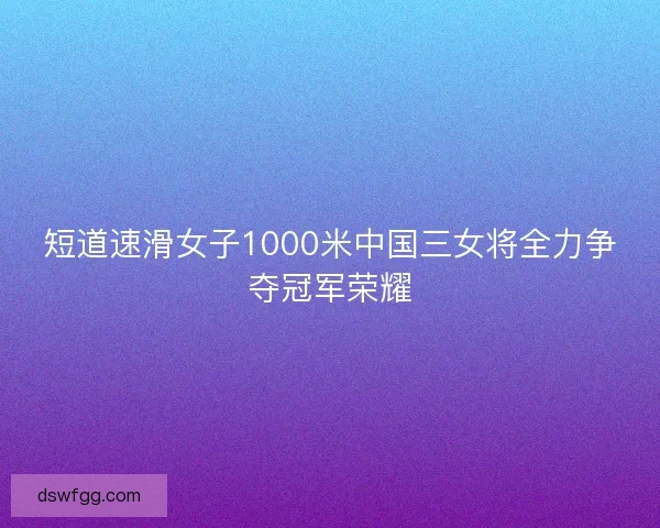 短道速滑女子1000米中国三女将全力争夺冠军荣耀