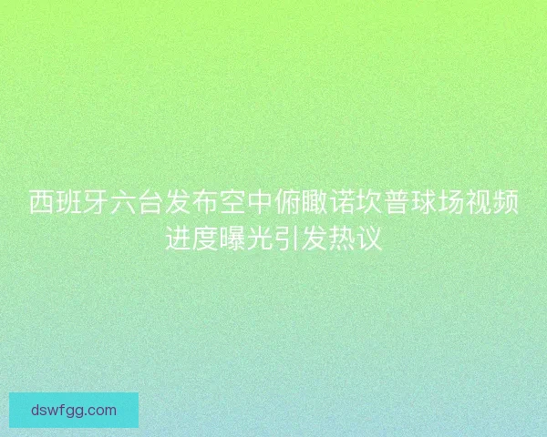 西班牙六台发布空中俯瞰诺坎普球场视频进度曝光引发热议 西班牙六台发布空中俯瞰诺坎普球场视频进度曝光引发热议