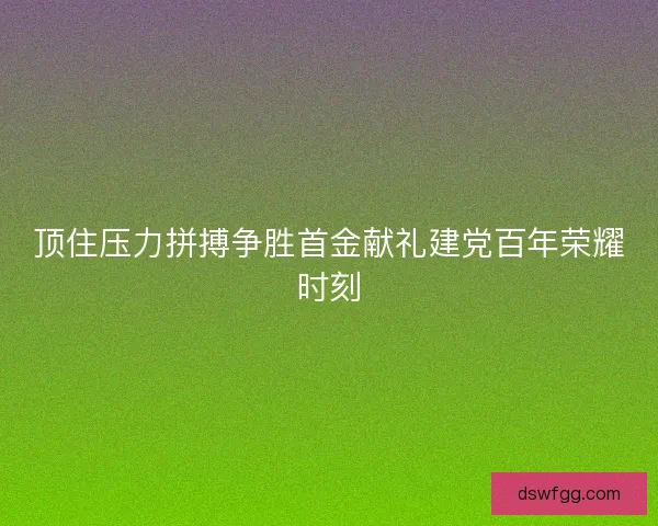 顶住压力拼搏争胜首金献礼建党百年荣耀时刻