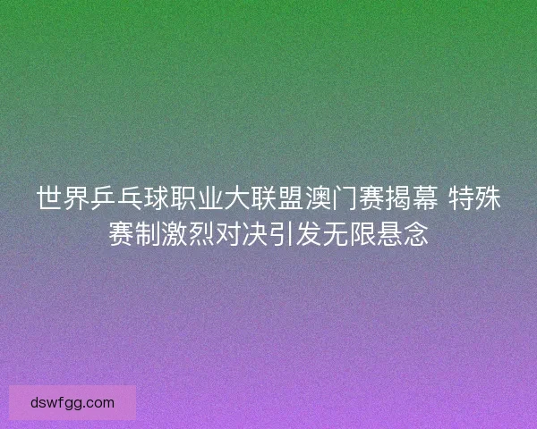 世界乒乓球职业大联盟澳门赛揭幕 特殊赛制激烈对决引发无限悬念