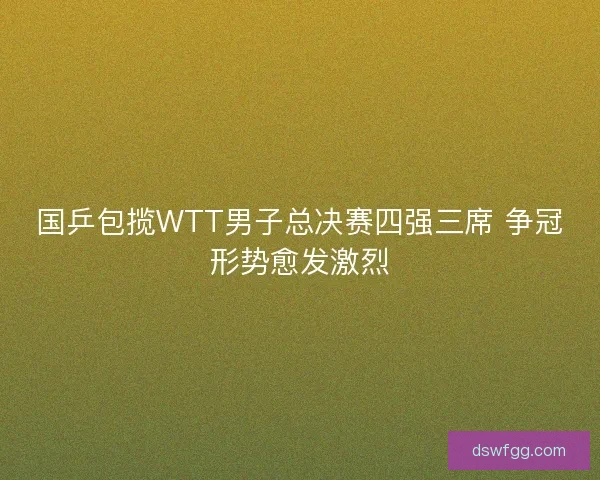国乒包揽WTT男子总决赛四强三席 争冠形势愈发激烈