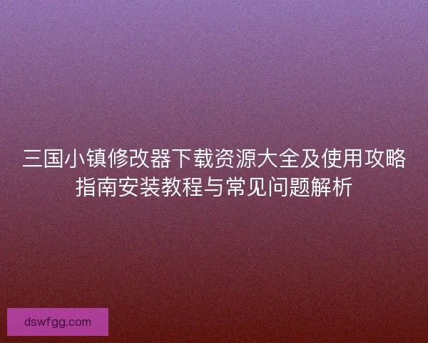 三国小镇修改器下载资源大全及使用攻略指南安装教程与常见问题解析
