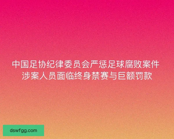 中国足协纪律委员会严惩足球腐败案件 涉案人员面临终身禁赛与巨额罚款