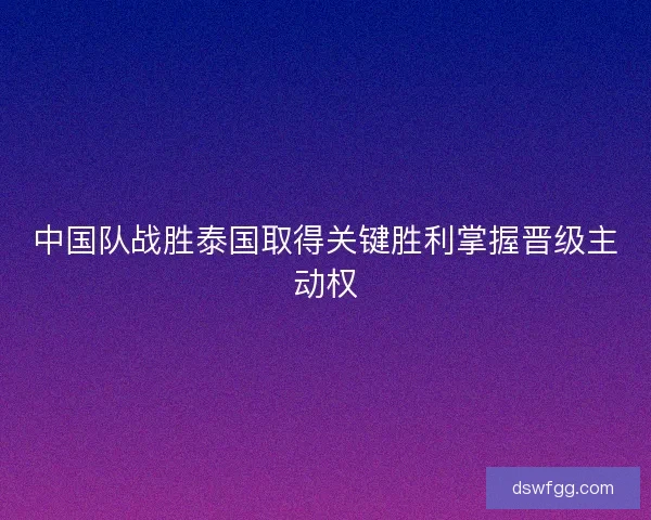 中国队战胜泰国取得关键胜利掌握晋级主动权