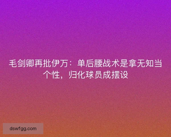 毛剑卿再批伊万：单后腰战术是拿无知当个性，归化球员成摆设