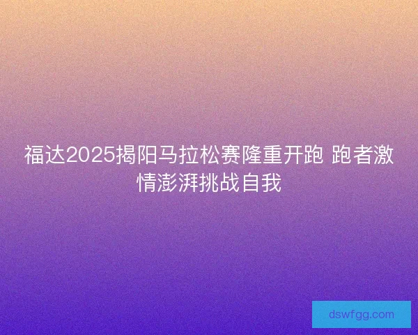 福达2025揭阳马拉松赛隆重开跑 跑者激情澎湃挑战自我