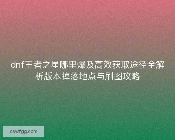 dnf王者之星哪里爆及高效获取途径全解析版本掉落地点与刷图攻略 dnf王者之星哪里爆及高效获取途径全解析版本掉落地点与刷图攻略