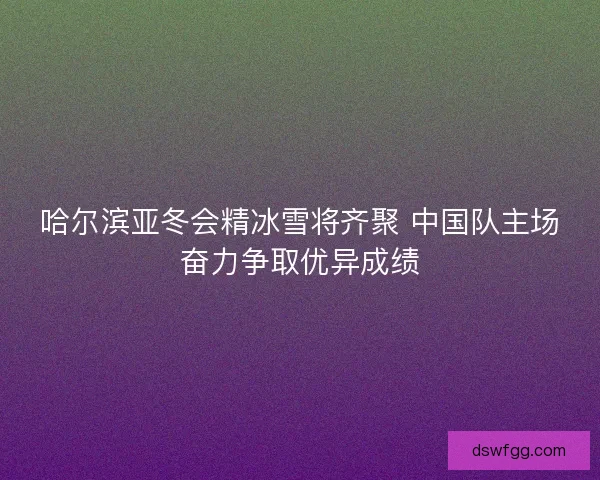 哈尔滨亚冬会精冰雪将齐聚 中国队主场奋力争取优异成绩