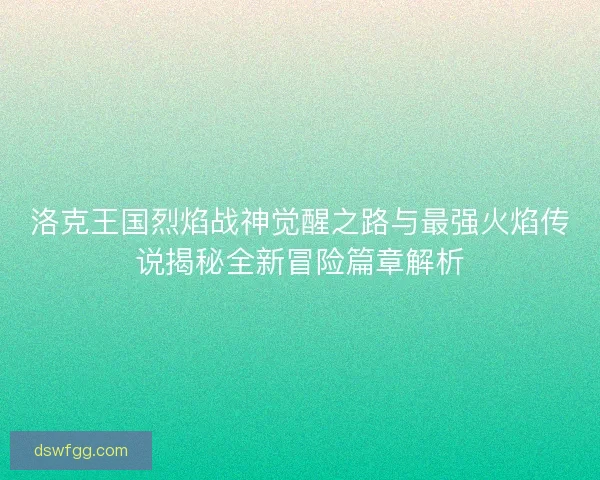 洛克王国烈焰战神觉醒之路与最强火焰传说揭秘全新冒险篇章解析 洛克王国烈焰战神觉醒之路与最强火焰传说揭秘全新冒险篇章解析