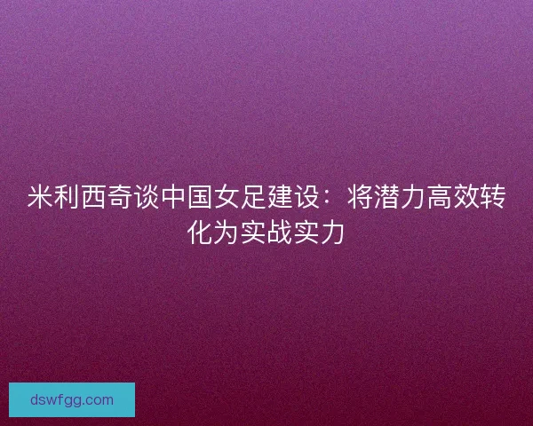 米利西奇谈中国女足建设:将潜力高效转化为实战实力 米利西奇谈中国女足建设:将潜力高效转化为实战实力