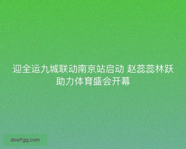 迎全运九城联动南京站启动 赵蕊蕊林跃助力体育盛会开幕