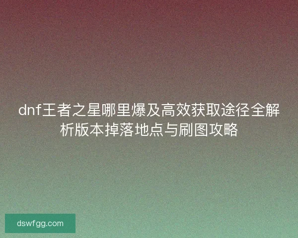 dnf王者之星哪里爆及高效获取途径全解析版本掉落地点与刷图攻略 dnf王者之星哪里爆及高效获取途径全解析版本掉落地点与刷图攻略