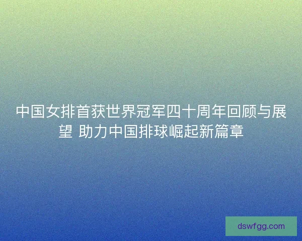 中国女排首获世界冠军四十周年回顾与展望 助力中国排球崛起新篇章