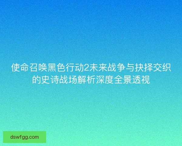 使命召唤黑色行动2未来战争与抉择交织的史诗战场解析深度全景透视