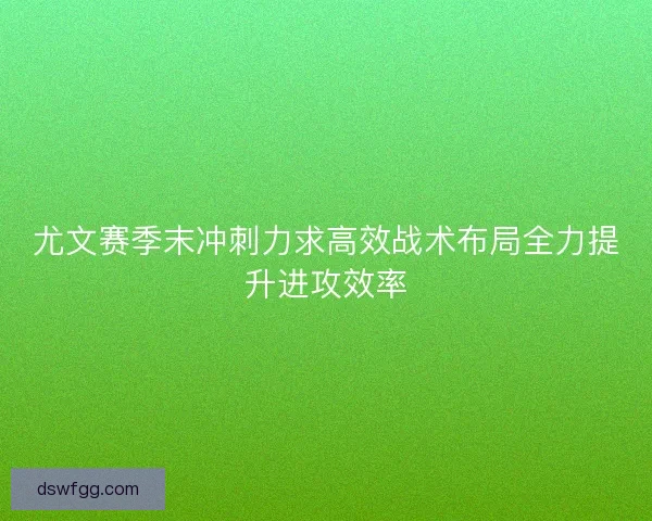 尤文赛季末冲刺力求高效战术布局全力提升进攻效率