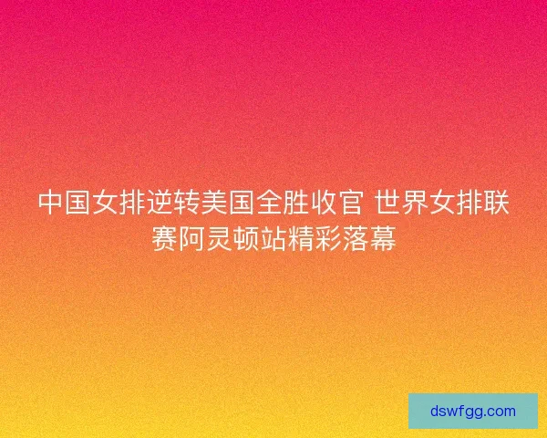 中国女排逆转美国全胜收官 世界女排联赛阿灵顿站精彩落幕
