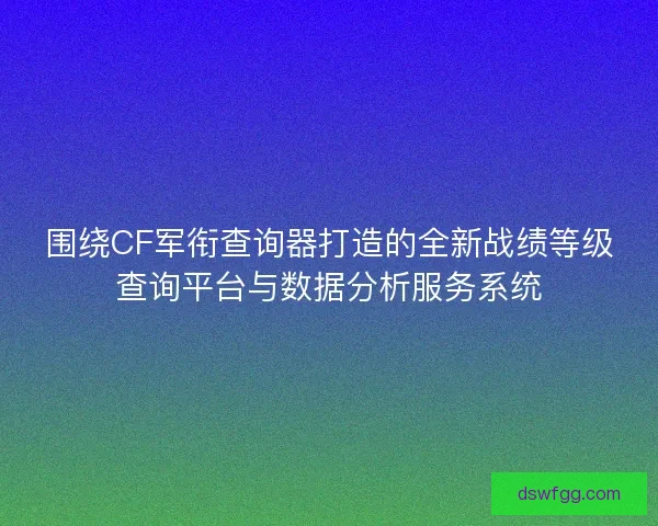 围绕CF军衔查询器打造的全新战绩等级查询平台与数据分析服务系统