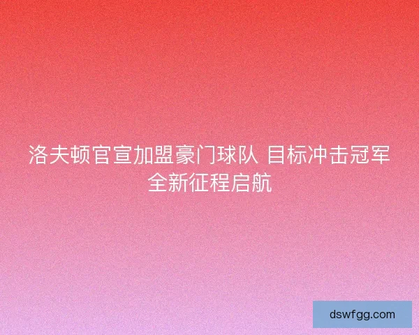 洛夫顿官宣加盟豪门球队 目标冲击冠军全新征程启航