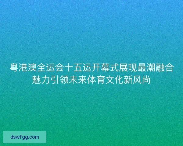粤港澳全运会十五运开幕式展现最潮融合魅力引领未来体育文化新风尚