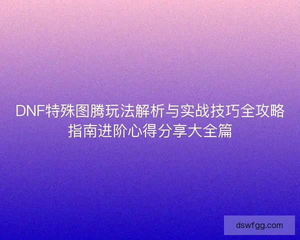 DNF特殊图腾玩法解析与实战技巧全攻略指南进阶心得分享大全篇