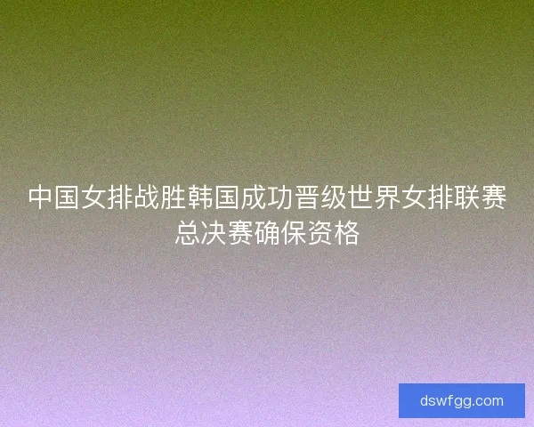 中国女排战胜韩国成功晋级世界女排联赛总决赛确保资格