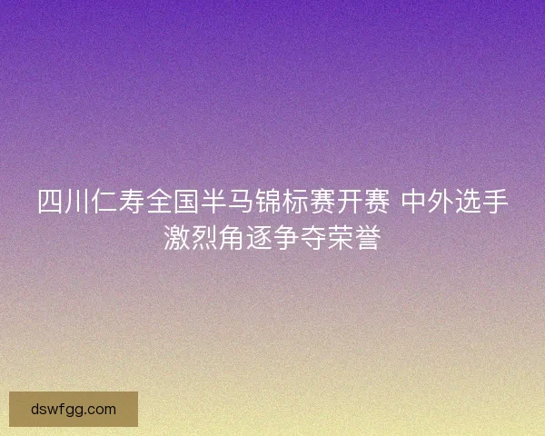 四川仁寿全国半马锦标赛开赛 中外选手激烈角逐争夺荣誉