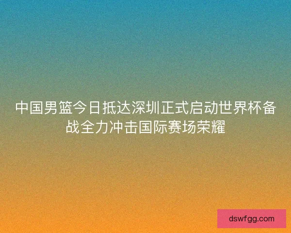 中国男篮今日抵达深圳正式启动世界杯备战全力冲击国际赛场荣耀 中国男篮今日抵达深圳正式启动世界杯备战全力冲击国际赛场荣耀