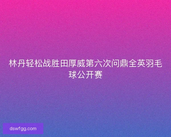 林丹轻松战胜田厚威第六次问鼎全英羽毛球公开赛 林丹轻松战胜田厚威第六次问鼎全英羽毛球公开赛