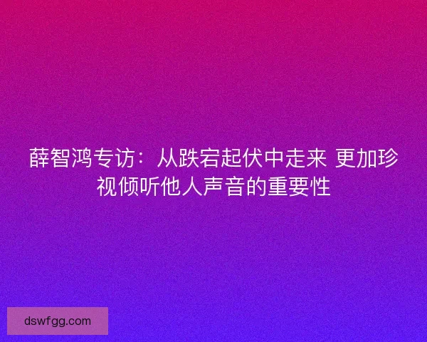 薛智鸿专访：从跌宕起伏中走来 更加珍视倾听他人声音的重要性