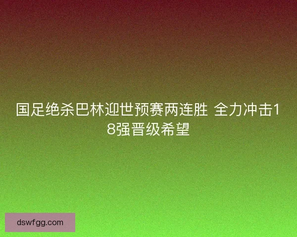 国足绝杀巴林迎世预赛两连胜 全力冲击18强晋级希望 国足绝杀巴林迎世预赛两连胜 全力冲击18强晋级希望